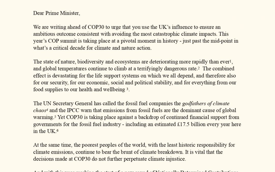 Dear Prime Minister, We are writing ahead of COP30 to urge that you use the UK’s influence to ensure an ambitious outcome consistent with avoiding the most catastrophic climate impacts. This year’s COP summit is taking place at a pivotal moment in history - just past the mid-point in what’s a critical decade for climate and nature action. The state of nature, biodiversity and ecosystems are deteriorating more rapidly than ever , 1 and global temperatures continue to climb at a terrifyingly dangerous rate. The combined 2 effect is devastating for the life support systems on which we all depend, and therefore also for our security, for our economic, social and political stability, and for everything from our food supplies to our health and wellbeing . 3 The UN Secretary General has called the fossil fuel companies the godfathers of climate chaos and the IPCC warn that emissions from fossil fuels are the dominant cause of global 4 warming. Yet COP30 is taking place against a backdrop of continued financial support from 5 governments for the fossil fuel industry - including an estimated £17.5 billion every year here in the UK.6 At the same time, the poorest peoples of the world, with the least historic responsibility for climate emissions, continue to bear the brunt of climate breakdown. It is vital that the decisions made at COP30 do not further perpetuate climate injustice. And with this year marking the start of a new round of Nationally Determined Contributions, COP30 is critical to closing the 1.5°C delivery gap and other gaps – as the UN Secretary General said in his remarks of 27 October 2025:7 We need Nationally Determined Contributions that cut emissions much more deeply and accelerate the transition from fossil fuels to renewables. At COP30 in Brazil, we must go further and faster to close the ambition gap. We need more ambition in adaptation, mitigation and climate financial justice. We warmly welcome your attendance at COP30 and hope your leadership will include advocating for: