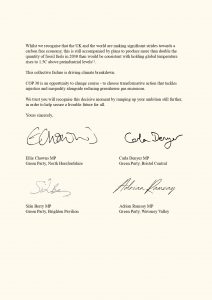 Whilst we recognise that the UK and the world are making significant strides towards a
carbon free economy, this is still accompanied by plans to produce more than double the
quantity of fossil fuels in 2030 than would be consistent with holding global temperature
rises to 1.5C above preindustrial levels . 11
This collective failure is driving climate breakdown.
COP 30 is an opportunity to change course - to choose transformative action that tackles
injustice and inequality alongside reducing greenhouse gas emissions.
We trust you will recognise this decisive moment by ramping up your ambition still further,
in order to help secure a liveable future for all.
Yours sincerely,
Ellie Chowns MP, Green Party, North Herefordshire
Carla Denyer MP, Green Party, Bristol Central
Siân Berry MP, Green Party, Brighton Pavilion
Adrian Ramsay MP, Green Party, Waveney Valley