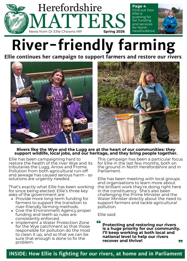 Herefordshire Matters 2026 The front page of Herefordshire Matters, featuring the title River-friendly farming and 2 photos of Ellie Chowns. One of her speaking in the house of commons and another of her standing in a river in waders holding a fishing net.
